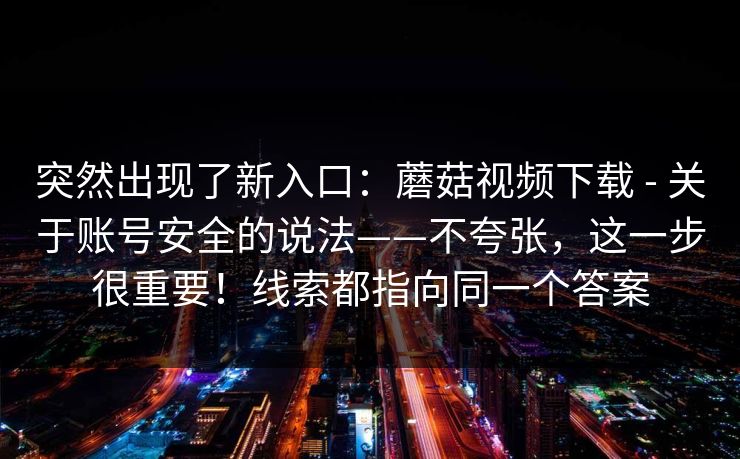 突然出现了新入口:蘑菇视频下载 - 关于账号安全的说法——不夸张,这一步很重要!线索都指向同一个答案 突然出现了新入口:蘑菇视频下载 - 关于账号安全的说法——不夸张,这一步很重要!线索都指向同一个答案