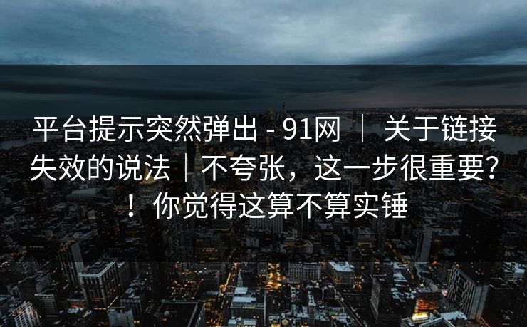 平台提示突然弹出 - 91网 | 关于链接失效的说法|不夸张,这一步很重要?!你觉得这算不算实锤 平台提示突然弹出 - 91网 | 关于链接失效的说法|不夸张,这一步很重要?!你觉得这算不算实锤