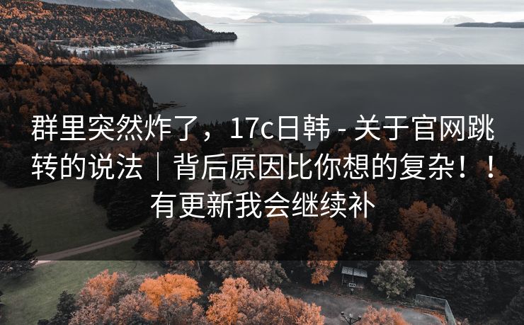 群里突然炸了，17c日韩 - 关于官网跳转的说法｜背后原因比你想的复杂！！有更新我会继续补
