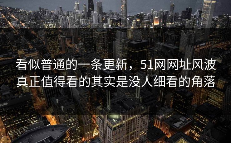 看似普通的一条更新，51网网址风波真正值得看的其实是没人细看的角落
