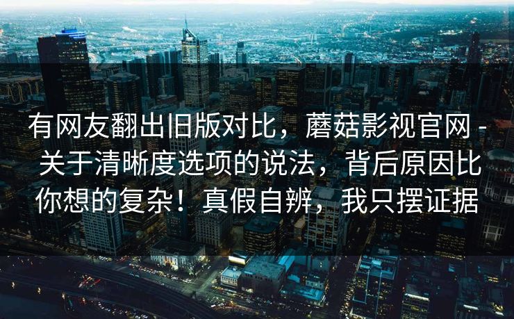 有网友翻出旧版对比，蘑菇影视官网 - 关于清晰度选项的说法，背后原因比你想的复杂！真假自辨，我只摆证据