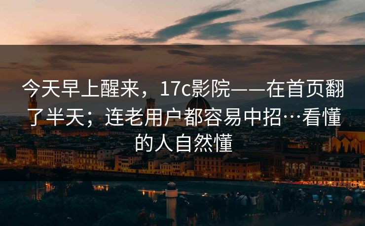 今天早上醒来，17c影院——在首页翻了半天；连老用户都容易中招…看懂的人自然懂