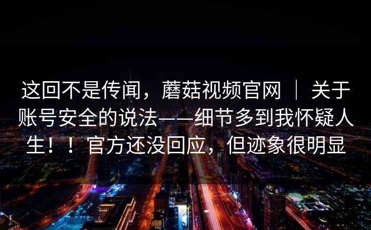 这回不是传闻，蘑菇视频官网 ｜ 关于账号安全的说法——细节多到我怀疑人生！！官方还没回应，但迹象很明显