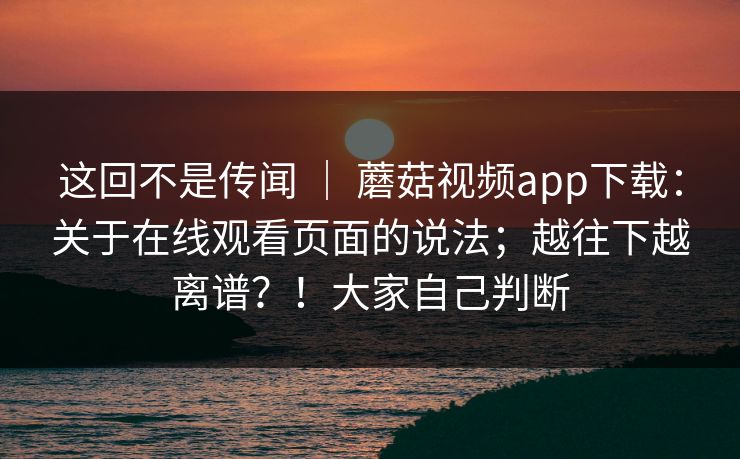 这回不是传闻 ｜ 蘑菇视频app下载：关于在线观看页面的说法；越往下越离谱？！大家自己判断