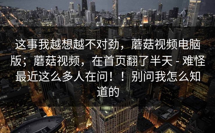 这事我越想越不对劲，蘑菇视频电脑版；蘑菇视频，在首页翻了半天 - 难怪最近这么多人在问！！别问我怎么知道的