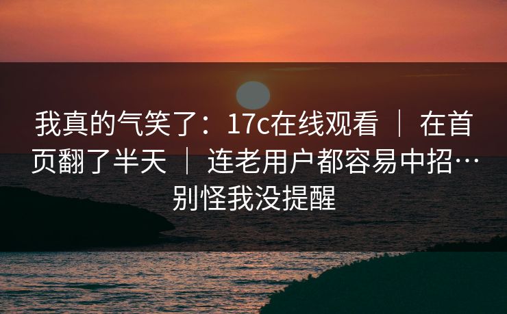 我真的气笑了：17c在线观看 ｜ 在首页翻了半天 ｜ 连老用户都容易中招…别怪我没提醒