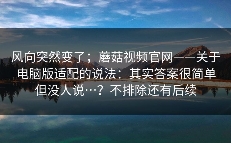 风向突然变了；蘑菇视频官网——关于电脑版适配的说法：其实答案很简单但没人说…？不排除还有后续