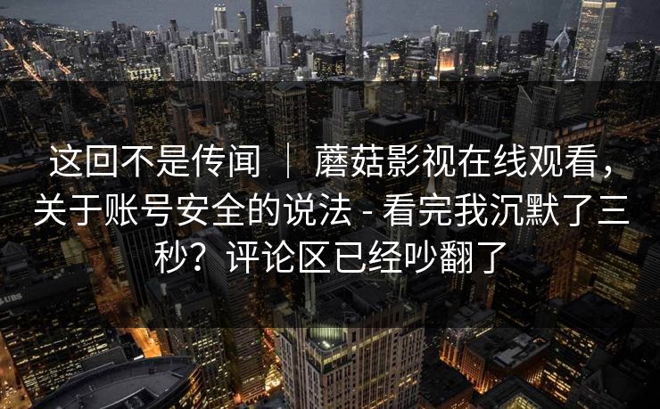 这回不是传闻 ｜ 蘑菇影视在线观看，关于账号安全的说法 - 看完我沉默了三秒？评论区已经吵翻了