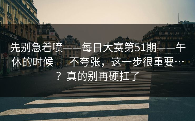 先别急着喷——每日大赛第51期——午休的时候 | 不夸张,这一步很重要…?真的别再硬扛了 先别急着喷——每日大赛第51期——午休的时候 | 不夸张,这一步很重要…?真的别再硬扛了