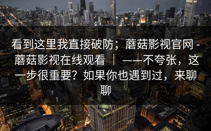 看到这里我直接破防；蘑菇影视官网 - 蘑菇影视在线观看 ｜ ——不夸张，这一步很重要？如果你也遇到过，来聊聊