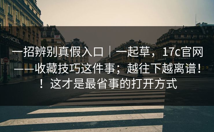 一招辨别真假入口｜一起草，17c官网——收藏技巧这件事；越往下越离谱！！这才是最省事的打开方式