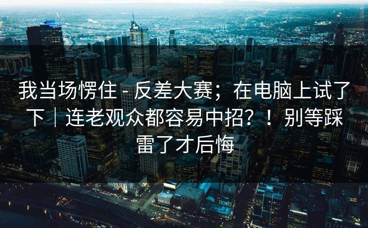 我当场愣住 - 反差大赛;在电脑上试了下|连老观众都容易中招?!别等踩雷了才后悔 我当场愣住 - 反差大赛;在电脑上试了下|连老观众都容易中招?!别等踩雷了才后悔