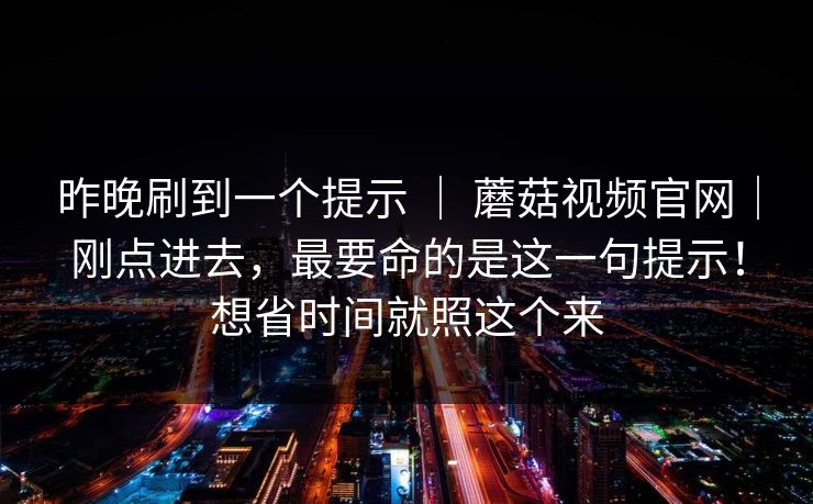 昨晚刷到一个提示 ｜ 蘑菇视频官网｜刚点进去，最要命的是这一句提示！想省时间就照这个来