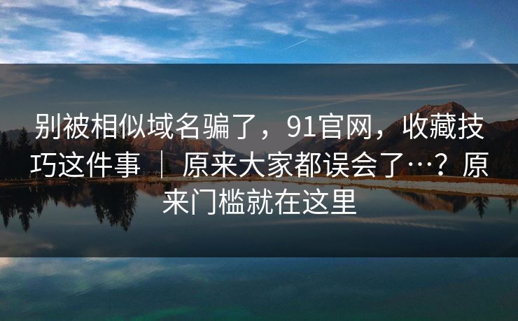 别被相似域名骗了，91官网，收藏技巧这件事 ｜ 原来大家都误会了…？原来门槛就在这里