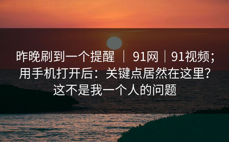 昨晚刷到一个提醒 ｜ 91网｜91视频；用手机打开后：关键点居然在这里？这不是我一个人的问题