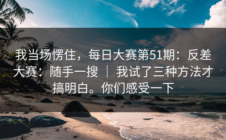 我当场愣住，每日大赛第51期：反差大赛：随手一搜 ｜ 我试了三种方法才搞明白。你们感受一下