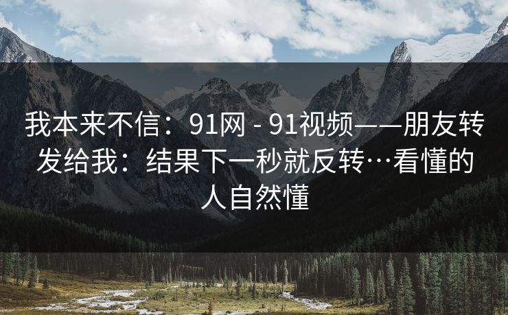 我本来不信：91网 - 91视频——朋友转发给我：结果下一秒就反转…看懂的人自然懂
