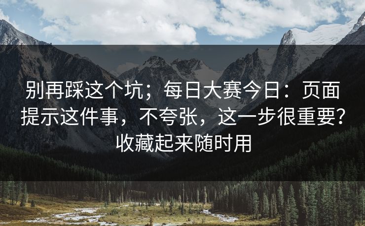 别再踩这个坑；每日大赛今日：页面提示这件事，不夸张，这一步很重要？收藏起来随时用