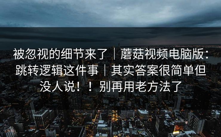 被忽视的细节来了｜蘑菇视频电脑版：跳转逻辑这件事｜其实答案很简单但没人说！！别再用老方法了