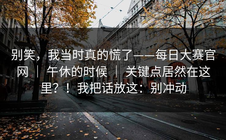 别笑,我当时真的慌了——每日大赛官网 | 午休的时候 | 关键点居然在这里?!我把话放这:别冲动 别笑,我当时真的慌了——每日大赛官网 | 午休的时候 | 关键点居然在这里?!我把话放这:别冲动
