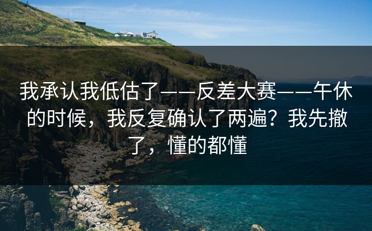 我承认我低估了——反差大赛——午休的时候，我反复确认了两遍？我先撤了，懂的都懂