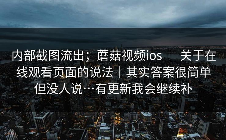 内部截图流出;蘑菇视频ios | 关于在线观看页面的说法|其实答案很简单但没人说…有更新我会继续补 内部截图流出;蘑菇视频ios | 关于在线观看页面的说法|其实答案很简单但没人说…有更新我会继续补