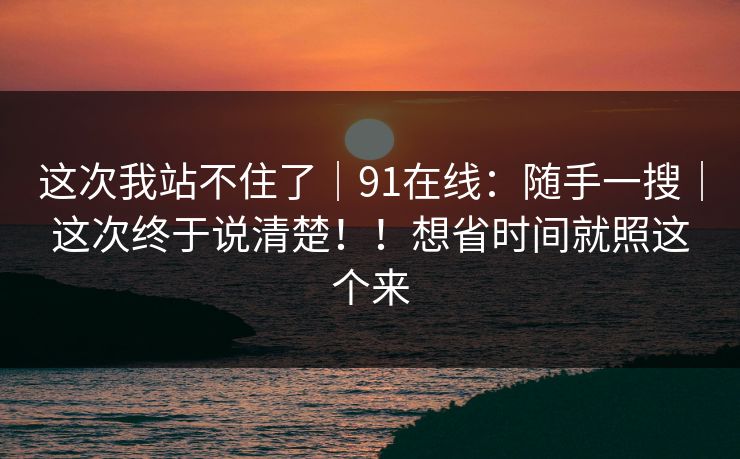 这次我站不住了|91在线:随手一搜|这次终于说清楚!!想省时间就照这个来 这次我站不住了|91在线:随手一搜|这次终于说清楚!!想省时间就照这个来
