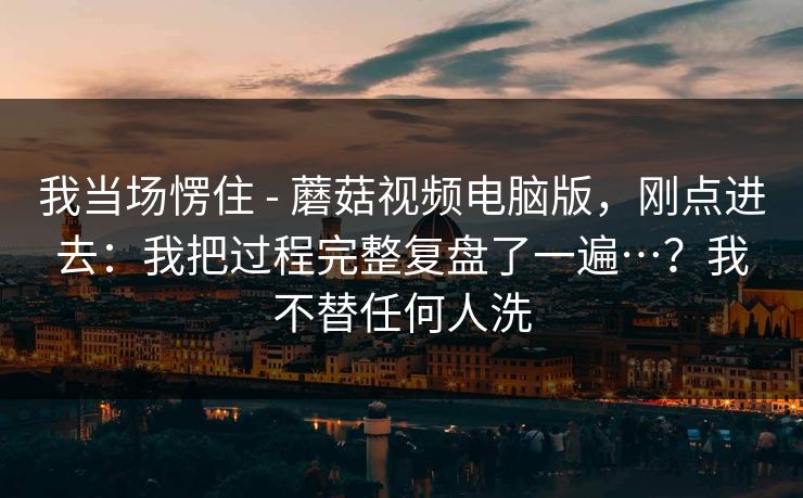 我当场愣住 - 蘑菇视频电脑版,刚点进去:我把过程完整复盘了一遍…?我不替任何人洗 我当场愣住 - 蘑菇视频电脑版,刚点进去:我把过程完整复盘了一遍…?我不替任何人洗