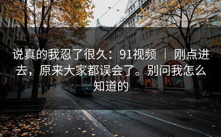 说真的我忍了很久:91视频 | 刚点进去,原来大家都误会了。别问我怎么知道的 说真的我忍了很久:91视频 | 刚点进去,原来大家都误会了。别问我怎么知道的