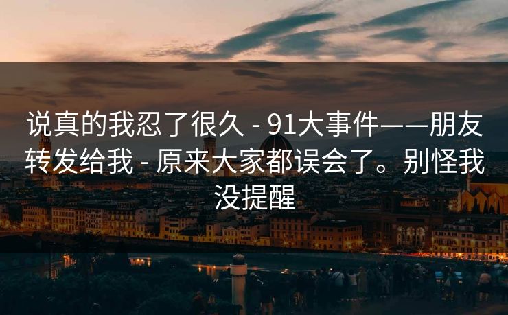 说真的我忍了很久 - 91大事件——朋友转发给我 - 原来大家都误会了。别怪我没提醒 说真的我忍了很久 - 91大事件——朋友转发给我 - 原来大家都误会了。别怪我没提醒