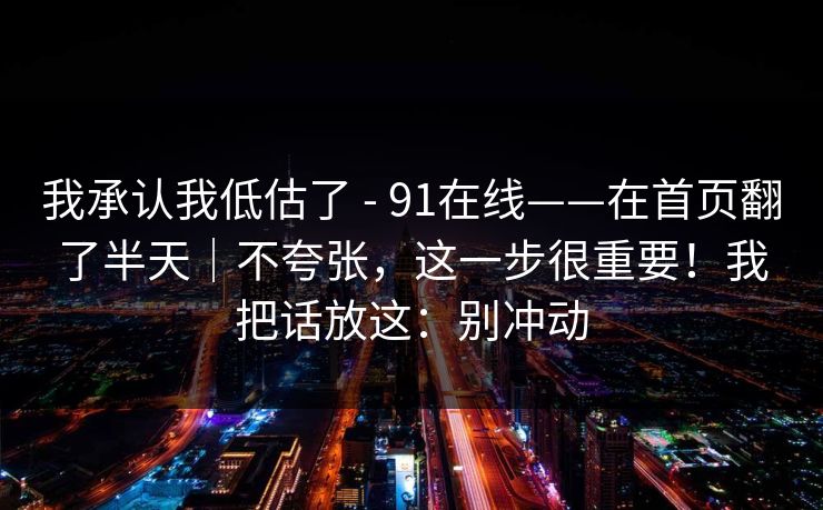 我承认我低估了 - 91在线——在首页翻了半天|不夸张,这一步很重要!我把话放这:别冲动 我承认我低估了 - 91在线——在首页翻了半天|不夸张,这一步很重要!我把话放这:别冲动
