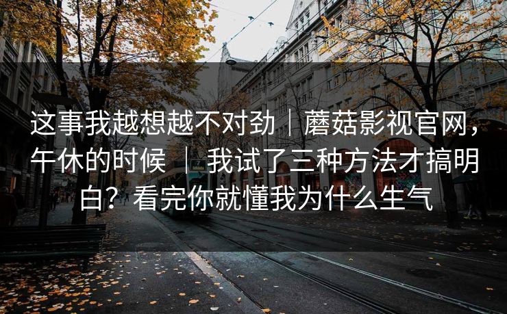 这事我越想越不对劲|蘑菇影视官网,午休的时候 | 我试了三种方法才搞明白?看完你就懂我为什么生气 这事我越想越不对劲|蘑菇影视官网,午休的时候 | 我试了三种方法才搞明白?看完你就懂我为什么生气