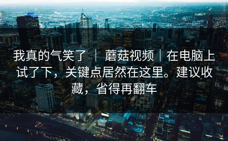 我真的气笑了 | 蘑菇视频|在电脑上试了下,关键点居然在这里。建议收藏,省得再翻车 我真的气笑了 | 蘑菇视频|在电脑上试了下,关键点居然在这里。建议收藏,省得再翻车