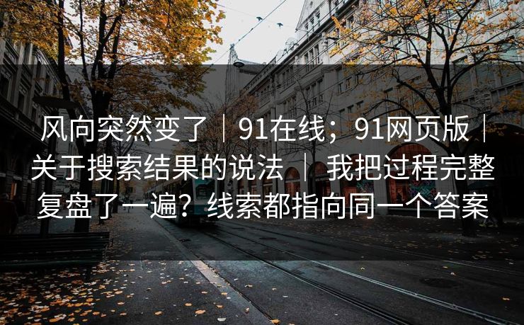 风向突然变了｜91在线；91网页版｜关于搜索结果的说法 ｜ 我把过程完整复盘了一遍？线索都指向同一个答案